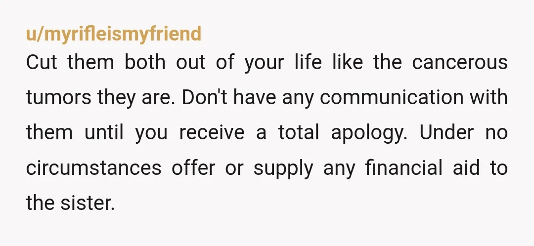u/myrifleismyfriend Cut them both out of your life like the cancerous tumors they are. Don't have any communication with them until you receive a total apology. Under no circumstances offer...