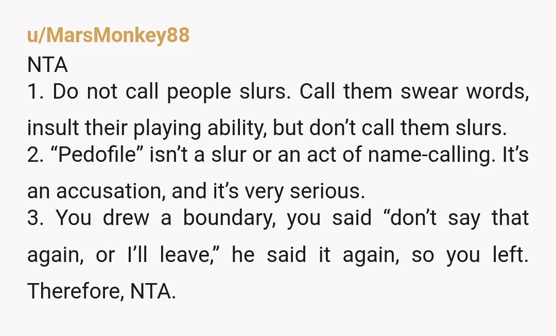 u/MarsMonkey88 NTA 1. Do not call people slurs. Call them swear words, insult their playing ability, but don’t call them slurs. 2. “Pedofile” isn’t a slur or an act of...