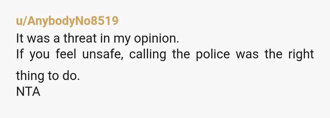 u/AnybodyNo8519
It was a threat in my opinion.
If you feel unsafe, calling the police was the right thing to do.
NTA