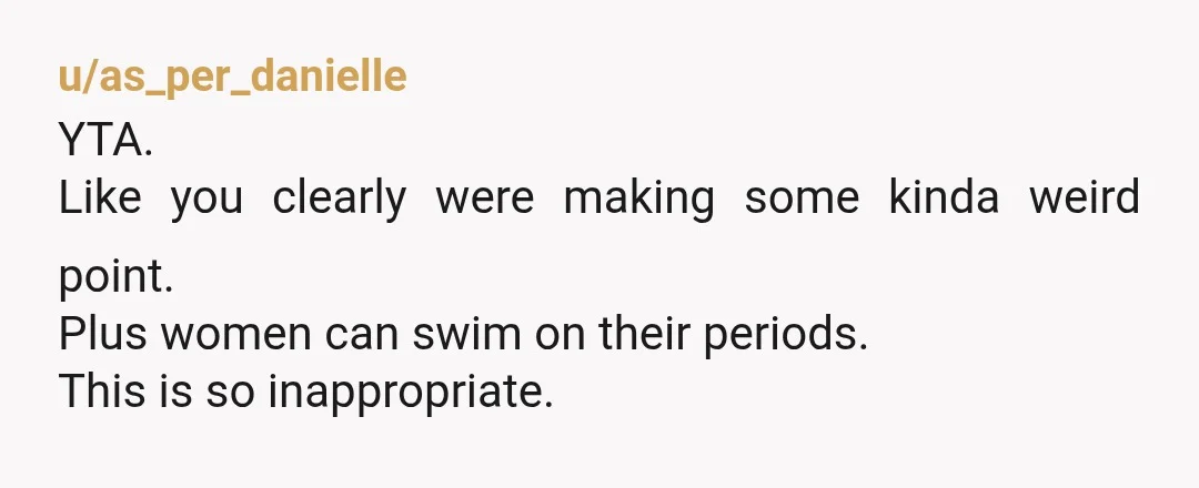u/as_per_danielle
YTA.
Like you clearly were making some kinda weird point.
Plus women can swim on their periods.
This is so inappropriate.