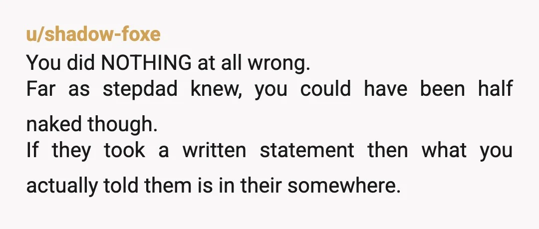 u/shadow-foxe You did NOTHING at all wrong. Far as stepdad knew, you could have been half naked though. If they took a written statement then what you actually told them...