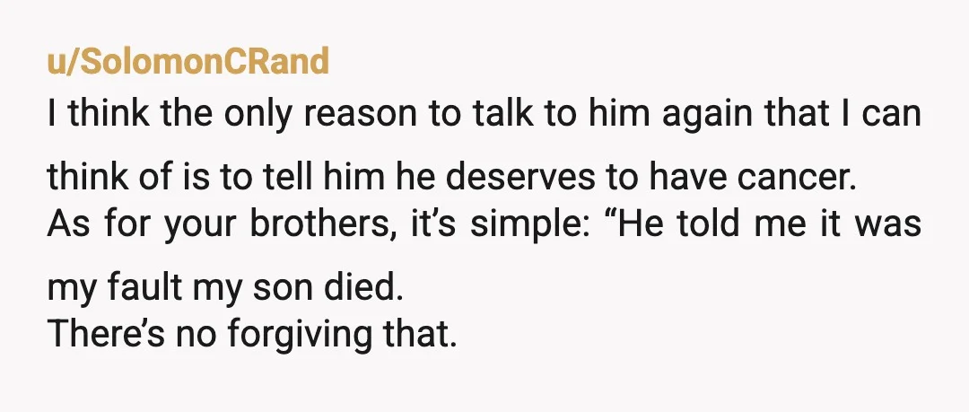 u/SolomonCRand I think the only reason to talk to him again that I can think of is to tell him he deserves to have cancer. As for your brothers, it’s...