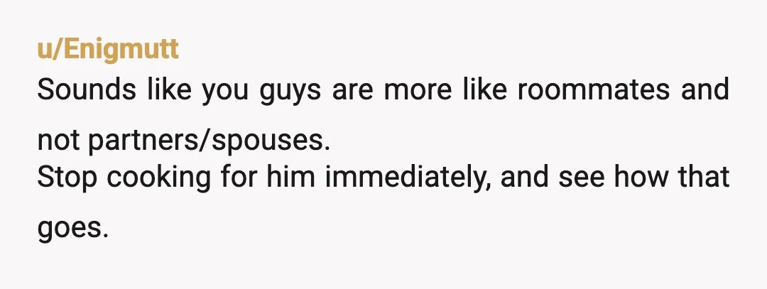 u/Enigmutt
Sounds like you guys are more like roommates and not partners/spouses.
Stop cooking for him immediately, and see how that goes.