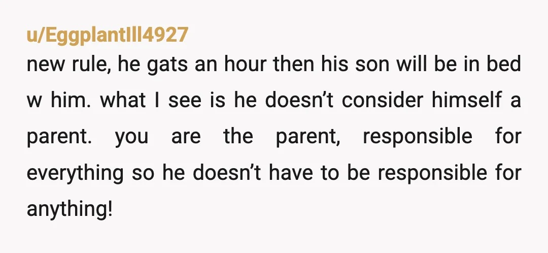 u/EggplantIll4927 new rule, he gats an hour then his son will be in bed w him. what I see is he doesn’t consider himself a parent. you are the parent,...