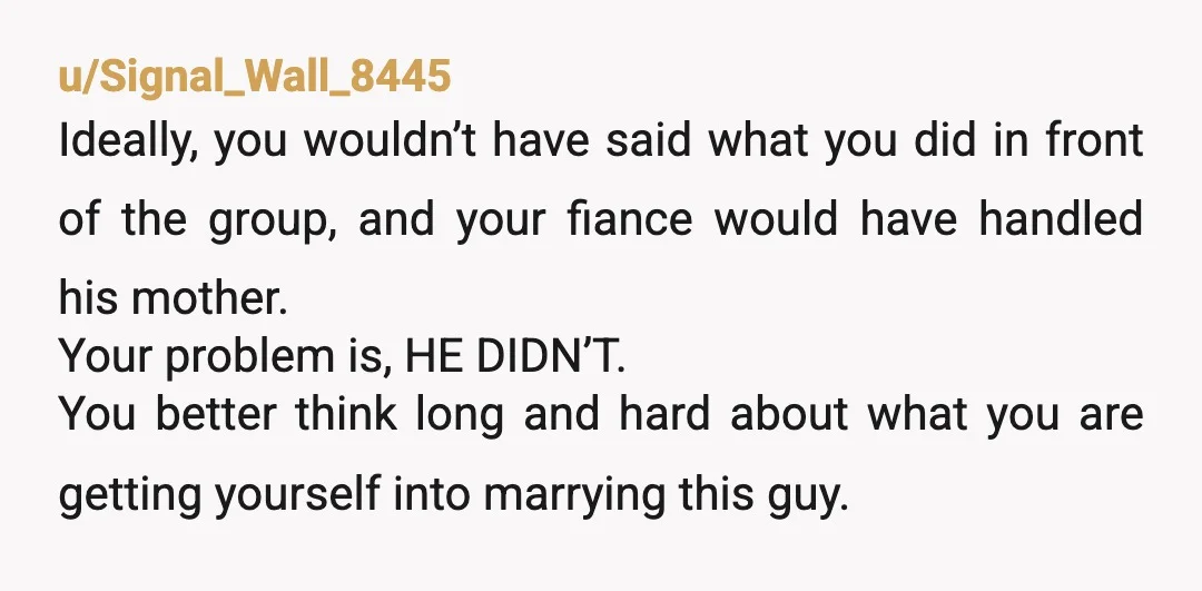 u/Signal_Wall_8445 Ideally, you wouldn’t have said what you did in front of the group, and your fiance would have handled his mother. Your problem is, HE DIDN’T. You better think...