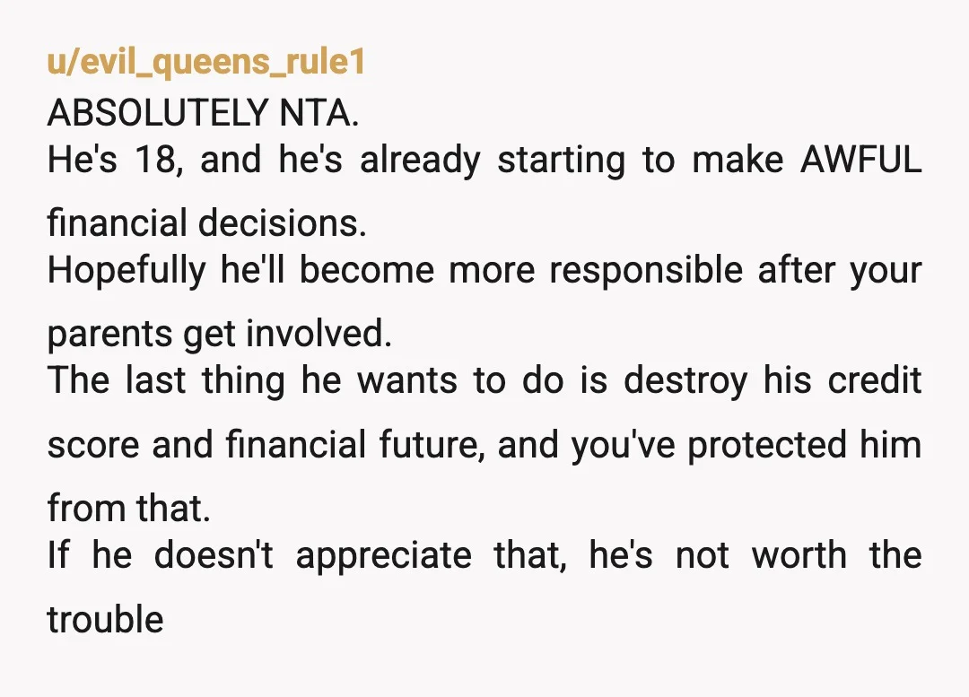 u/CharacterOnly8670
NTA you saved your brother from possibly getting in even bigger trouble, especially with his "magic plan" that probably involved borrowing more money