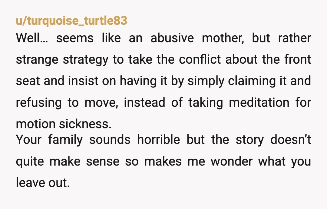 u/turquoise_turtle83 Well… seems like an abusive mother, but rather strange strategy to take the conflict about the front seat and insist on having it by simply claiming it and refusing...