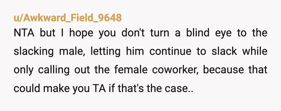 u/Awkward_Field_9648 NTA but I hope you don't turn a blind eye to the slacking male, letting him continue to slack while only calling out the female coworker, because that could...