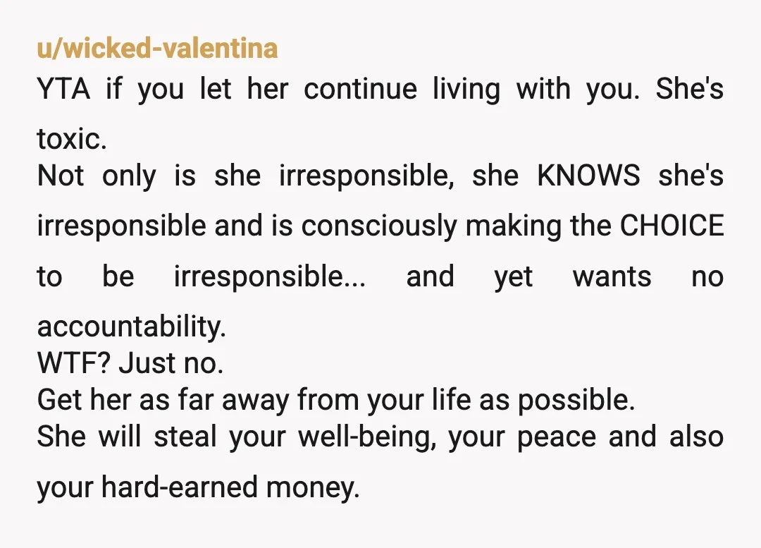 u/wicked-valentina YTA if you let her continue living with you. She's toxic. Not only is she irresponsible, she KNOWS she's irresponsible and is consciously making the CHOICE to be irresponsible......