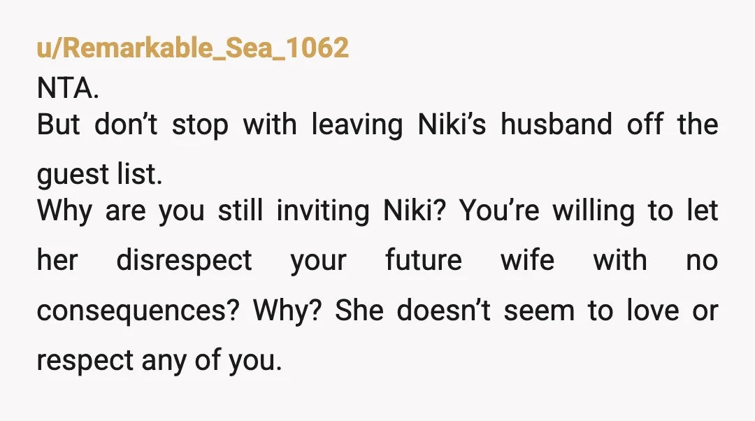 u/Remarkable_Sea_1062 NTA. But don’t stop with leaving Niki’s husband off the guest list. Why are you still inviting Niki? You’re willing to let her disrespect your future wife with no...