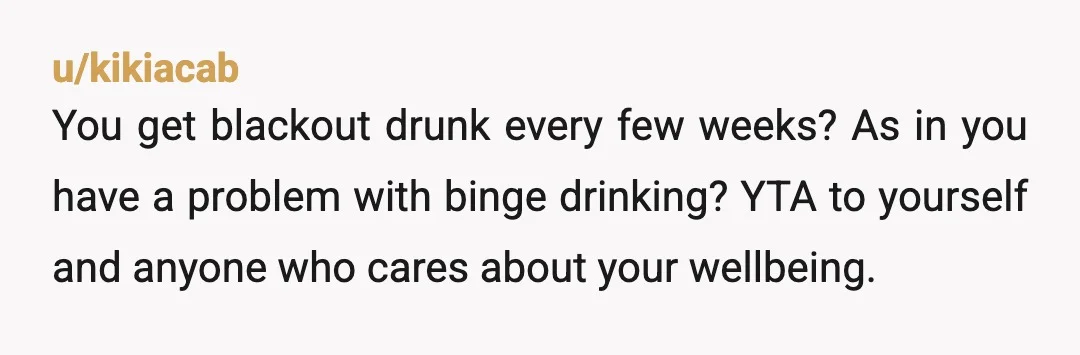u/kikiacab
You get blackout drunk every few weeks? As in you have a problem with binge drinking? YTA to yourself and anyone who cares about your wellbeing.
