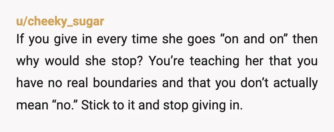 u/cheeky_sugar If you give in every time she goes “on and on” then why would she stop? You’re teaching her that you have no real boundaries and that you don’t...