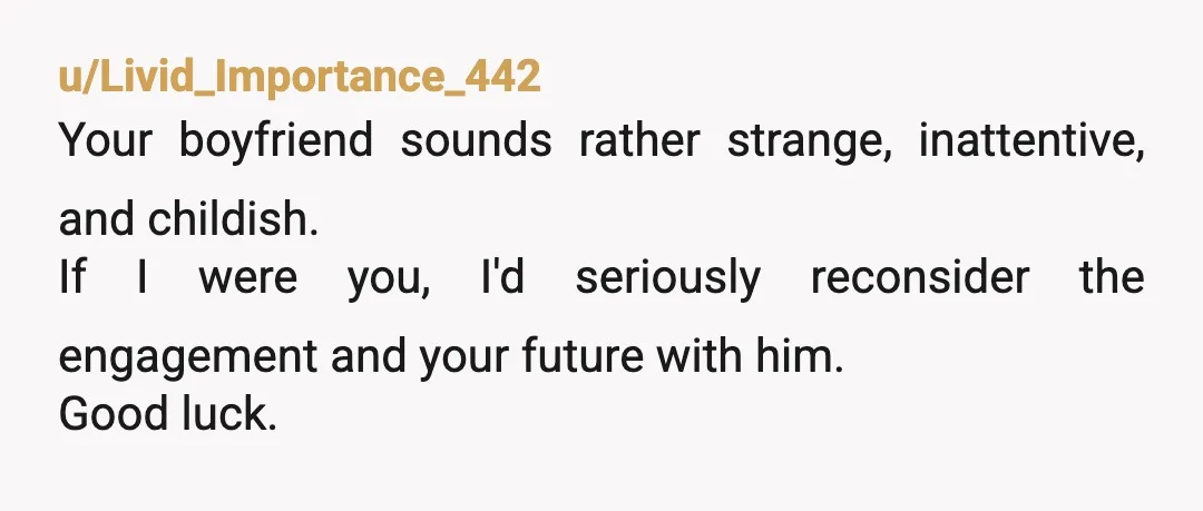 u/Livid_Importance_442
Your boyfriend sounds rather strange, inattentive, and childish.
If I were you, I'd seriously reconsider the engagement and your future with him.
Good luck.