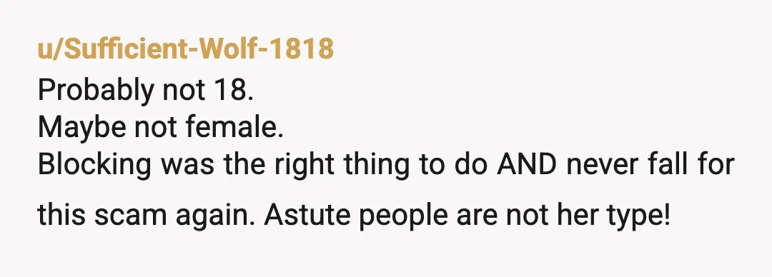 u/Sufficient-Wolf-1818
Probably not 18.
Maybe not female.
Blocking was the right thing to do AND never fall for this scam again. Astute people are not her type!