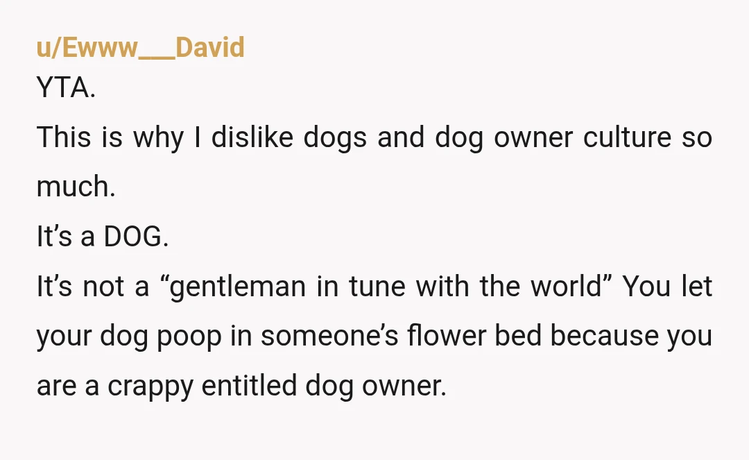 u/MsRainbowFox
YTA for letting your dog go into her flower bed.
If she didn't want you to come closer, then she didn't want your dog to come closer, either.