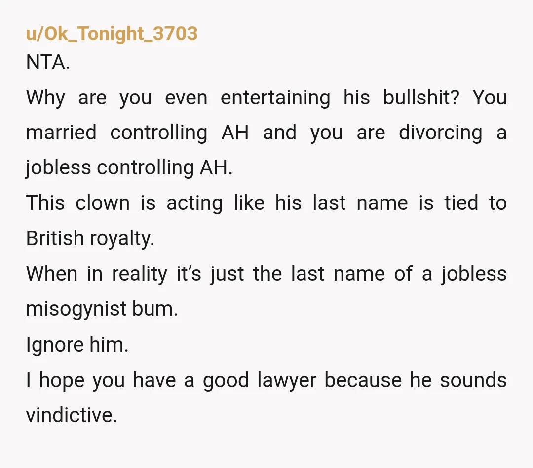 u/ghese NTA. It's your name now. Even if you hadn't married him, you could have legally changed your name to whatever it is. He's an a-hole for forcing you to...
