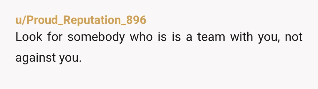 u/Proud_Reputation_896
Look for somebody who is is a  team with you, not against you.