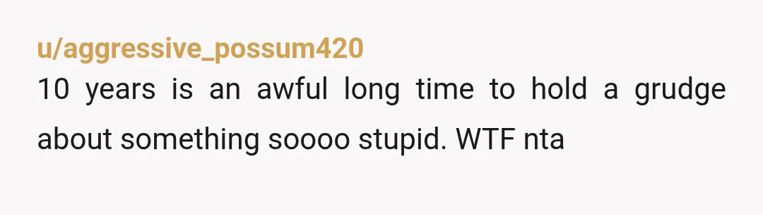 u/aggressive_possum420
10 years is an awful long time to hold a grudge about something soooo stupid. WTF nta