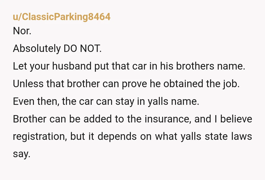 u/Next-Drummer-9280
“Either your brother goes or I do. Regardless, you WILL NOT register MY car in his name. If you do, I’ll report it stolen. Choose wisely.”