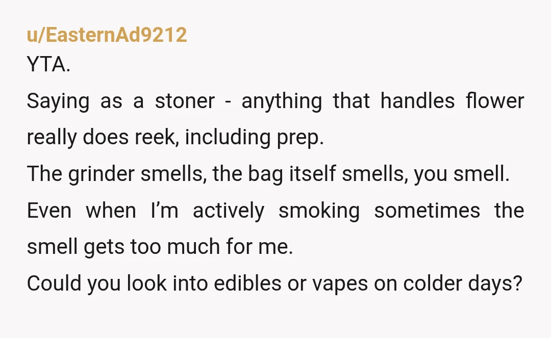 u/turBo246 As a pot smoker myself, YWBTA. Prep and roll it in your own room or in your car or at your place of work or your friends house or...