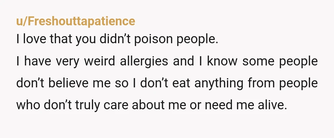 u/Freshouttapatience I love that you didn’t poison people. I have very weird allergies and I know some people don’t believe me so I don’t eat anything from people who don’t...