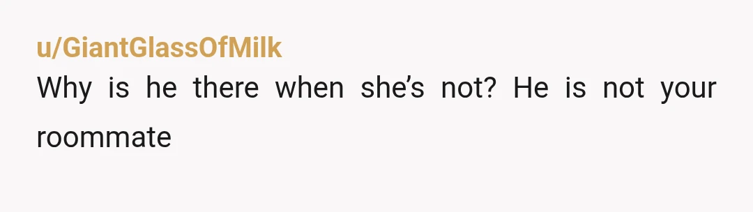 u/Sure_Flamingo_2792 Tell her he needs to leave when she does and you don't want to be in the apartment with just him. Also stop doing any of his dishes and...