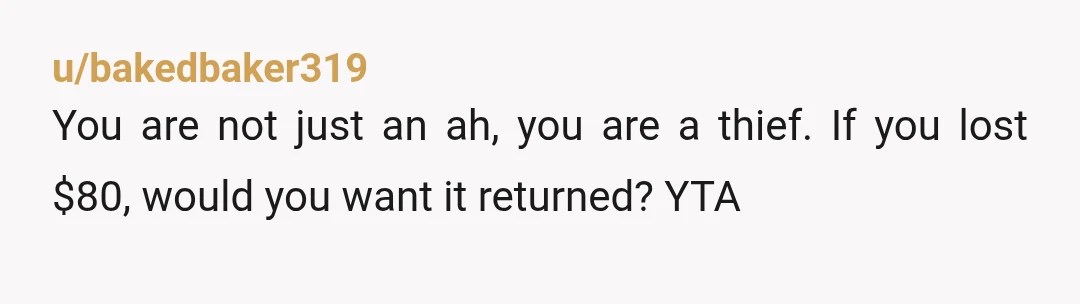u/bakedbaker319
You are not just an ah, you are a thief. If you lost $80, would you want it returned? YTA