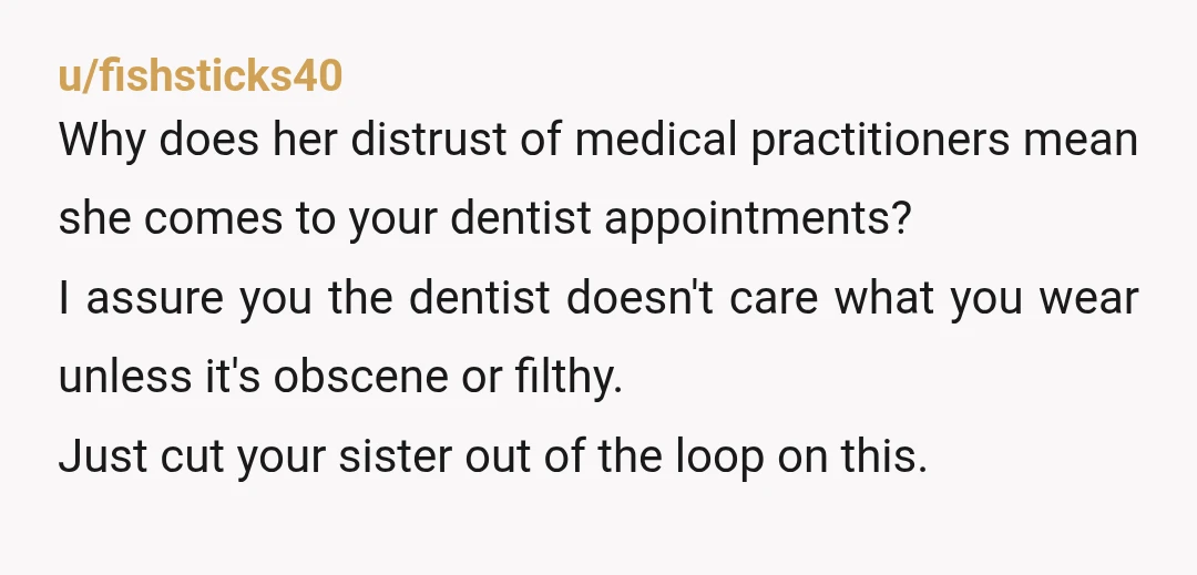 u/fishsticks40 Why does her distrust of medical practitioners mean she comes to your dentist appointments? I assure you the dentist doesn't care what you wear unless it's obscene or filthy. ...