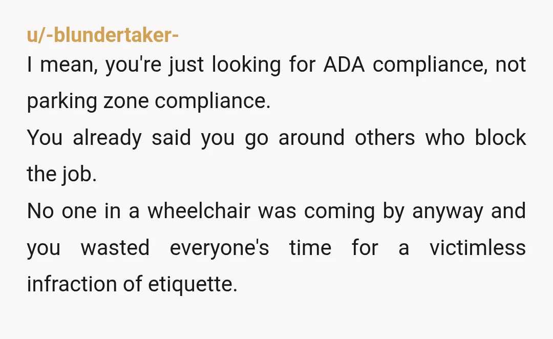 u/-blundertaker- I mean, you're just looking for ADA compliance, not parking zone compliance. You already said you go around others who block the job. No one in a wheelchair was...