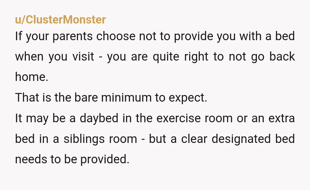 u/ConsistentParking424 NTA Stay with friends, travel. Enjoy yourself. Visit your parents at the end of your break for a night or 2. That way your mother can't guilt you into...