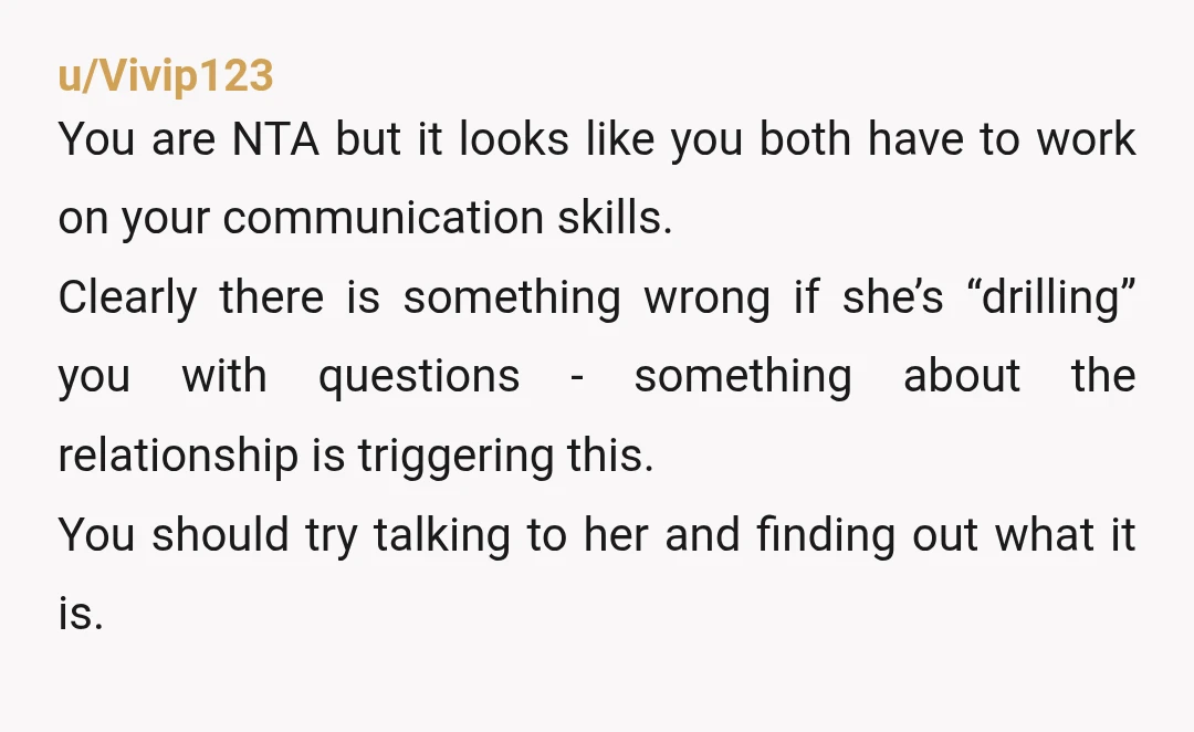 u/Vivip123 You are NTA but it looks like you both have to work on your communication skills. Clearly there is something wrong if she’s “drilling” you with questions - something...