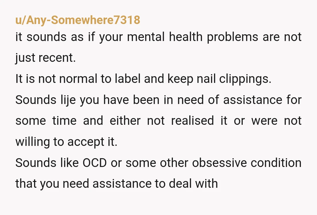u/angelaelle Time for therapy. A multiple years-long habit of hoarding of broken finger nails in a bag is more than "unusual". But you know that since you felt you had...