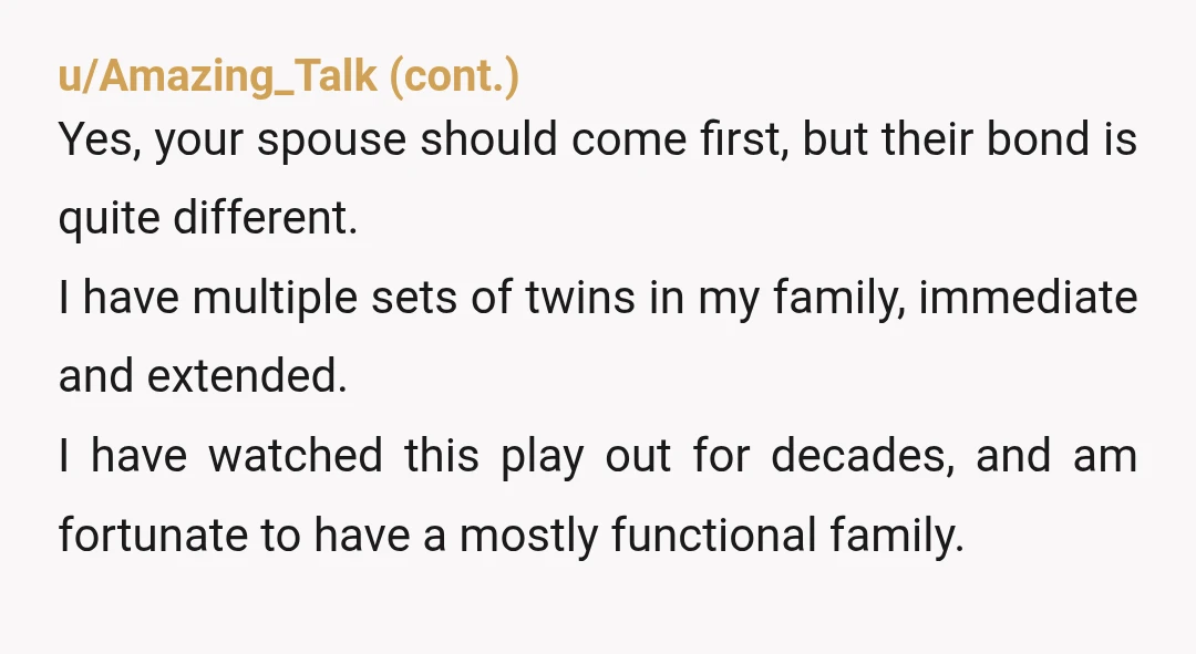 u/Logical_Tangerine291 NTJ, you just married one brother, not both!! I’m struggling to understand why his twin even moved with you two? He can move out and get a roommate if...