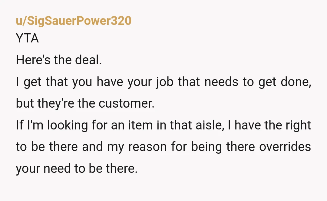 u/SigSauerPower320 YTA Here's the deal. I get that you have your job that needs to get done, but they're the customer. If I'm looking for an item in that aisle,...