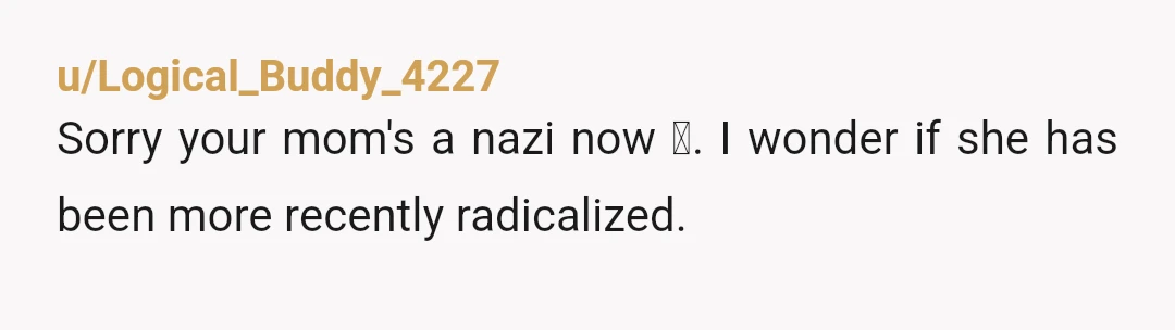 u/YeahIGotNuthin Your mom is in her mid-60s and thinks “old people should be put down” when they can no longer contribute to society? That is a bold take for someone...