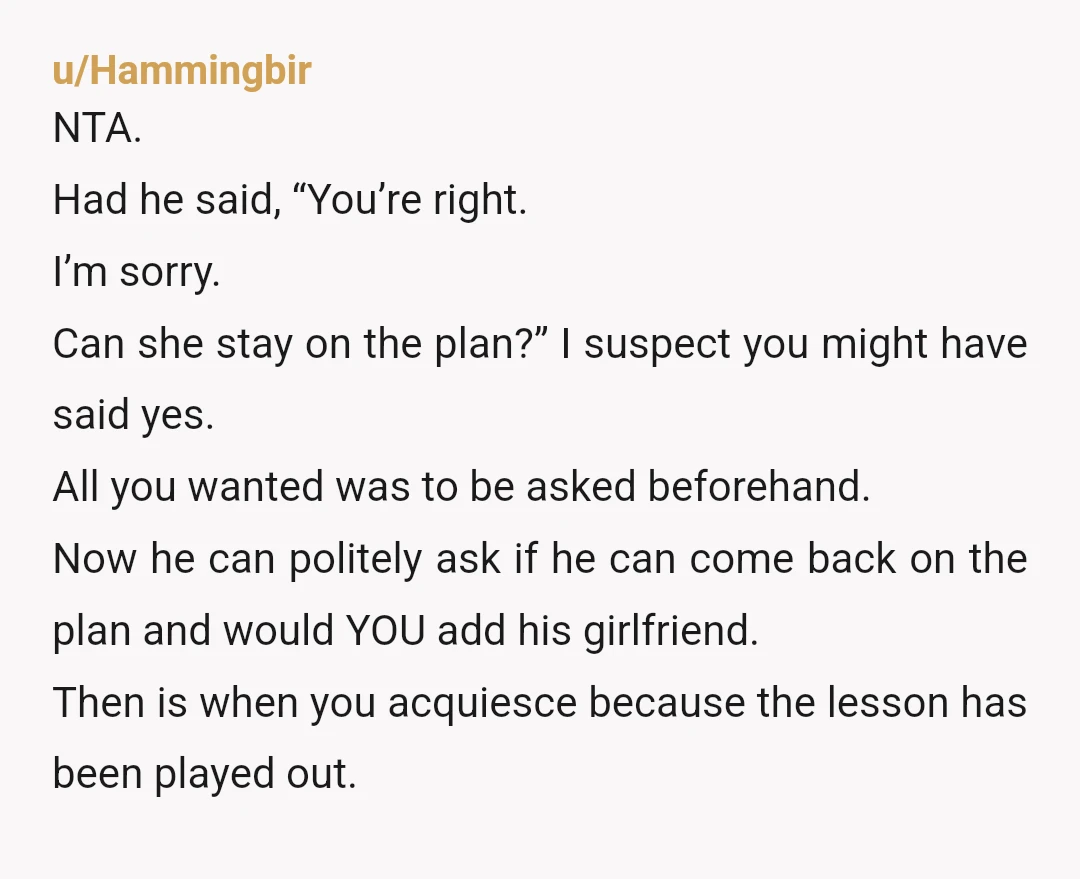 u/Hammingbir NTA. Had he said, “You’re right. I’m sorry. Can she stay on the plan?” I suspect you might have said yes. All you wanted was to be asked beforehand....