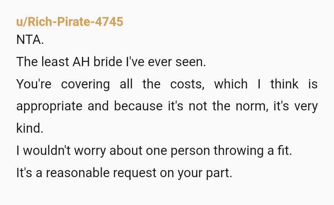 u/Rich-Pirate-4745 NTA. The least AH bride I've ever seen. You're covering all the costs, which I think is appropriate and because it's not the norm, it's very kind. I wouldn't...