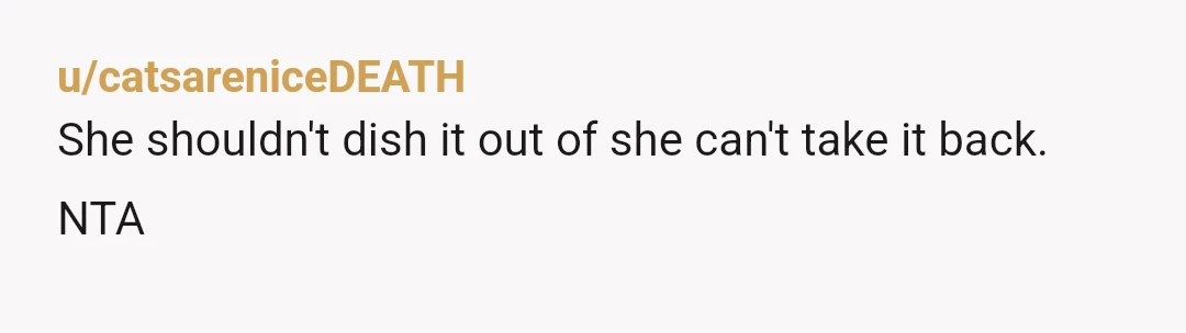 u/A_JSavage NTA. This goes beyond "don't dish it if you can't take it". Big sis is \27 years old\. Little sis is 13. Big sis needs more of a relity...
