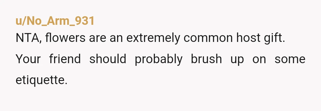 u/No_Arm_931
NTA, flowers are an extremely common host gift.
Your friend should probably brush up on some etiquette.