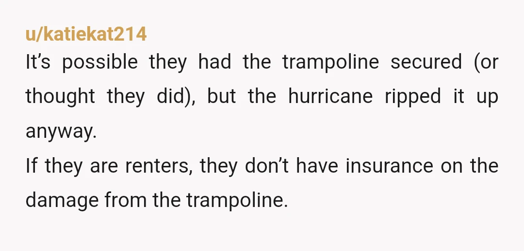 u/hennyfreekins
storm =act of God.
If you have an HOA and the put in ANOTHER trampoline, then snitch them out to the HOA.