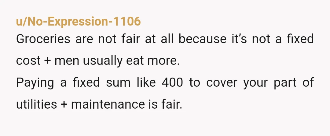 u/Wooden-Repeat-9200 I don’t have an issue with rent per se. You should have a lease agreement to be protected. NAH-I think splitting utilities and groceries evenly is fair, plus you...