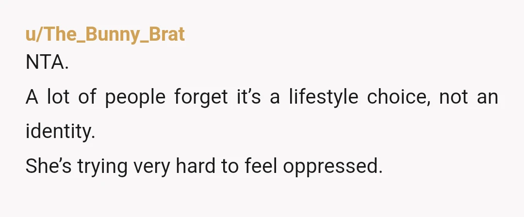 u/The_Bunny_Brat
NTA.
A lot of people forget it’s a lifestyle choice, not an identity.
She’s trying very hard to feel oppressed.
