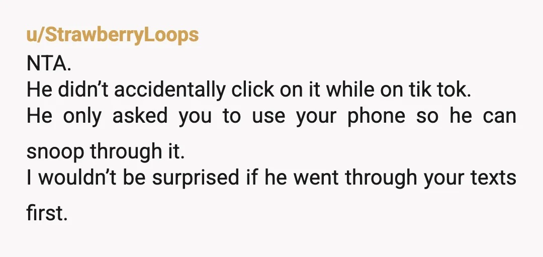 u/StrawberryLoops NTA. He didn’t accidentally click on it while on tik tok. He only asked you to use your phone so he can snoop through it. I wouldn’t be surprised...