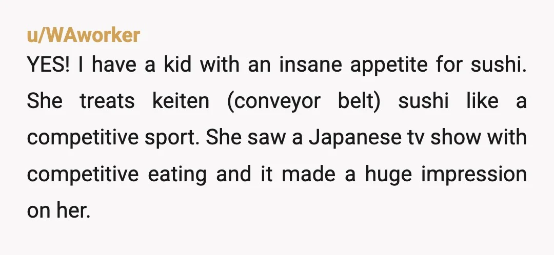 u/WAworker YES! I have a kid with an insane appetite for sushi. She treats keiten (conveyor belt) sushi like a competitive sport. She saw a Japanese tv show with competitive...