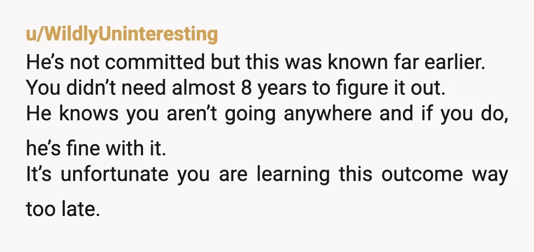 u/WildlyUninteresting He’s not committed but this was known far earlier. You didn’t need almost 8 years to figure it out. He knows you aren’t going anywhere and if you do,...