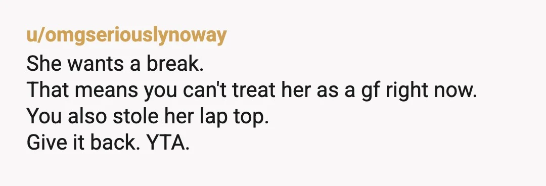 u/omgseriouslynoway
She wants a break.
That means you can't treat her as a gf right now.
You also stole her lap top.
Give it back. YTA.