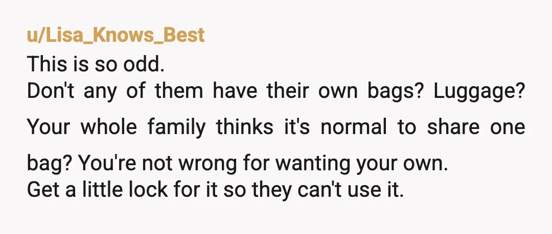 u/Lisa_Knows_Best This is so odd. Don't any of them have their own bags? Luggage? Your whole family thinks it's normal to share one bag? You're not wrong for wanting your...