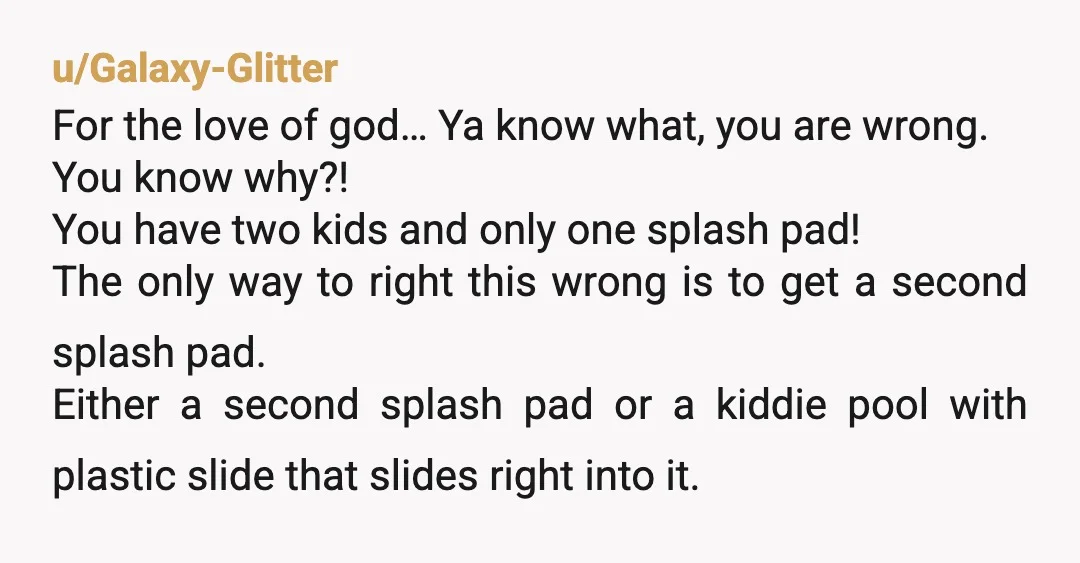 u/Galaxy-Glitter For the love of god… Ya know what, you are wrong. You know why?! You have two kids and only one splash pad! The only way to right this...