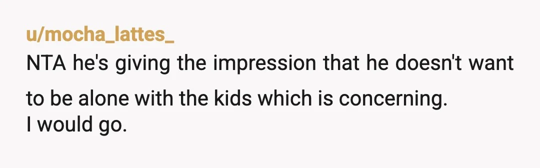 u/mocha_lattes_ NTA he's giving the impression that he doesn't want to be alone with the kids which is concerning. I would go. I would listen to my husband and be...