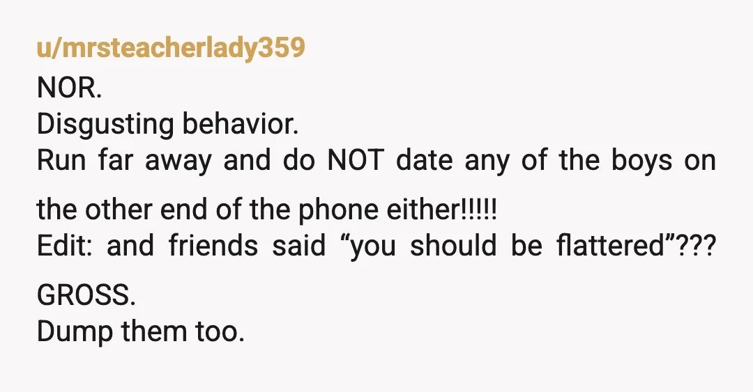 u/mrsteacherlady359 NOR. Disgusting behavior. Run far away and do NOT date any of the boys on the other end of the phone either!!!!! Edit: and friends said “you should be...